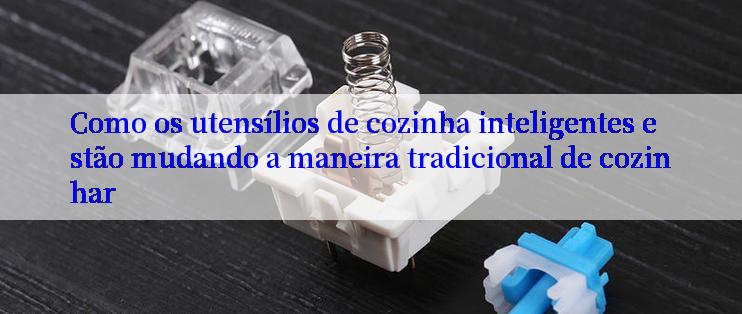 Como os utensílios de cozinha inteligentes estão mudando a maneira tradicional de cozinhar