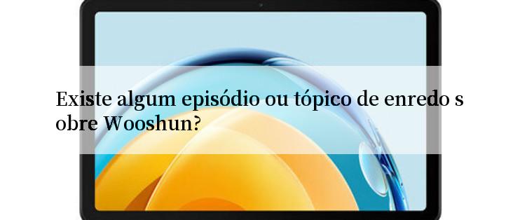 Existe algum episódio ou tópico de enredo sobre Wooshun?