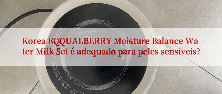 Korea EQQUALBERRY Moisture Balance Water Milk Set é adequado para peles sensíveis?