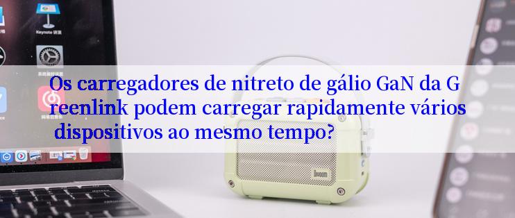 Os carregadores de nitreto de gálio GaN da Greenlink podem carregar rapidamente vários dispositivos ao mesmo tempo?