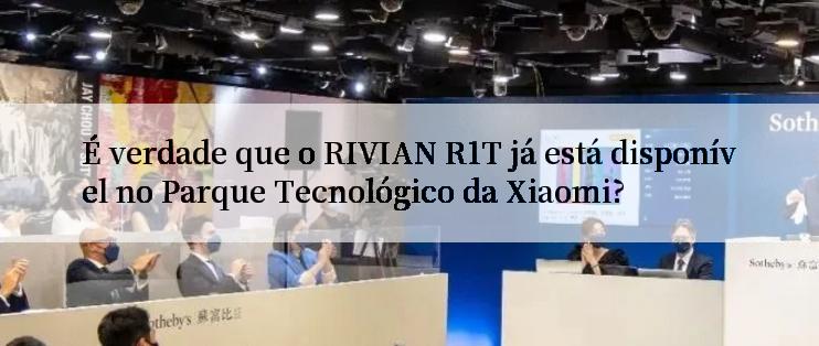 É verdade que o RIVIAN R1T já está disponível no Parque Tecnológico da Xiaomi?