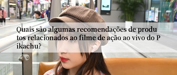 Quais são algumas recomendações de produtos relacionados ao filme de ação ao vivo do Pikachu?