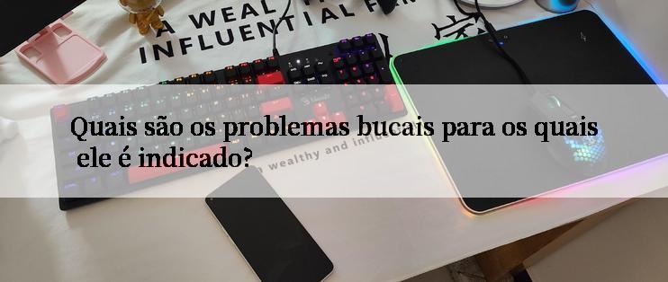 Quais são os problemas bucais para os quais ele é indicado?