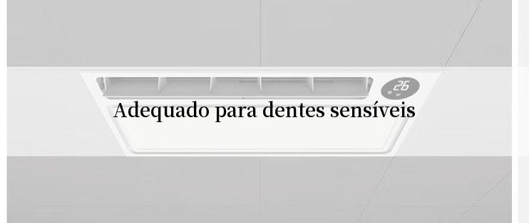 Adequado para dentes sensíveis