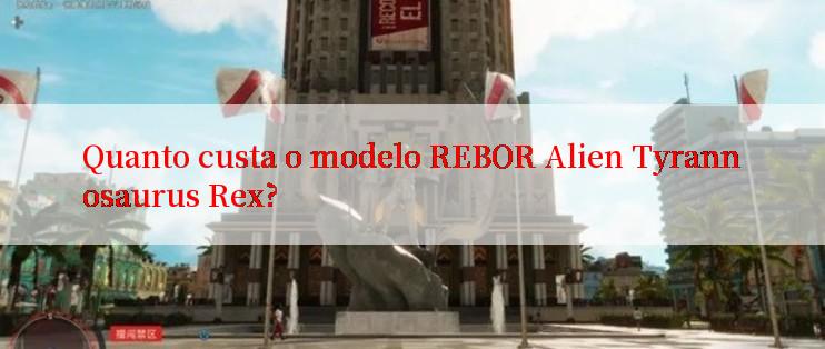 Quanto custa o modelo REBOR Alien Tyrannosaurus Rex?