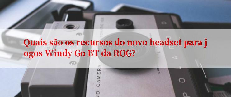 Quais são os recursos do novo headset para jogos Windy Go BT da ROG?