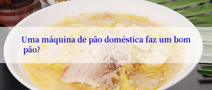 Uma máquina de pão doméstica faz um bom pão?