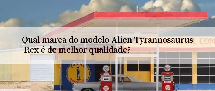 Qual marca do modelo Alien Tyrannosaurus Rex é de melhor qualidade?