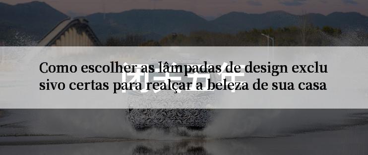 Como escolher as lâmpadas de design exclusivo certas para realçar a beleza de sua casa