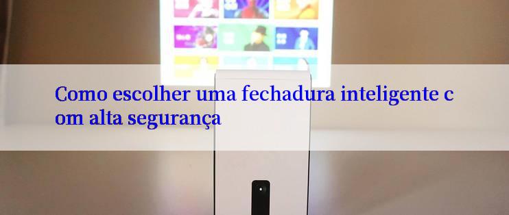 Como escolher uma fechadura inteligente com alta segurança