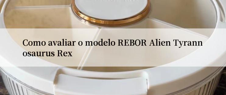 Como avaliar o modelo REBOR Alien Tyrannosaurus Rex