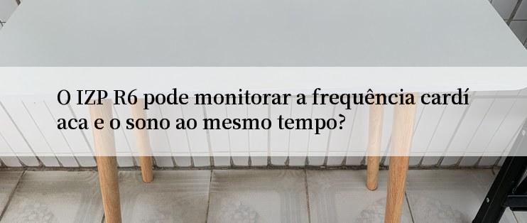 O IZP R6 pode monitorar a frequência cardíaca e o sono ao mesmo tempo?