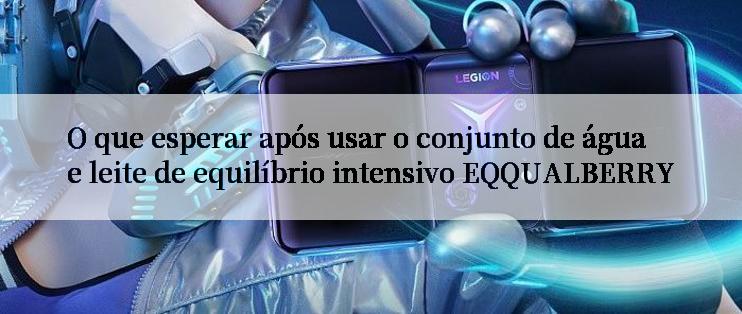 O que esperar após usar o conjunto de água e leite de equilíbrio intensivo EQQUALBERRY