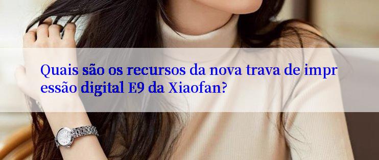 Quais são os recursos da nova trava de impressão digital E9 da Xiaofan?