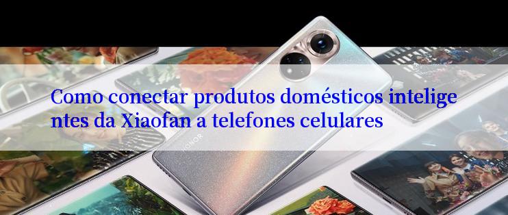 Como conectar produtos domésticos inteligentes da Xiaofan a telefones celulares