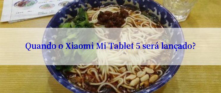 Quando o Xiaomi Mi Tablet 5 será lançado?