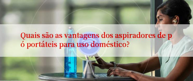 Quais são as vantagens dos aspiradores de pó portáteis para uso doméstico?