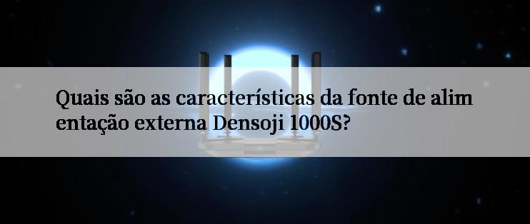 Quais são as características da fonte de alimentação externa Densoji 1000S?