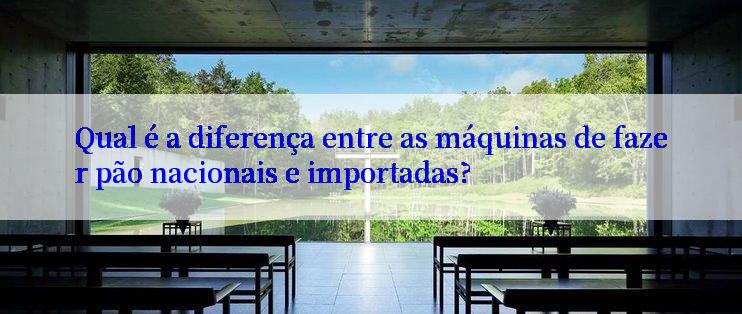 Qual é a diferença entre as máquinas de fazer pão nacionais e importadas?