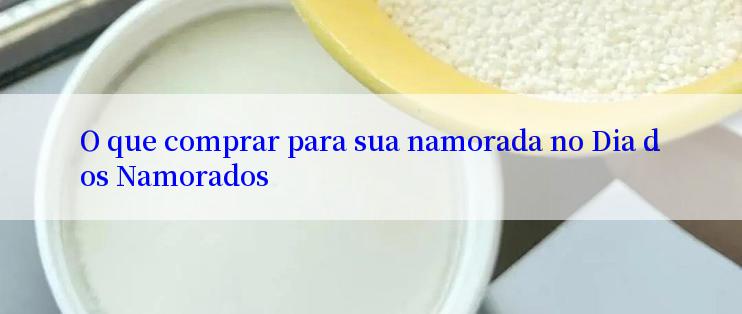 O que comprar para sua namorada no Dia dos Namorados