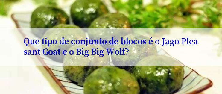 Que tipo de conjunto de blocos é o Jago Pleasant Goat e o Big Big Wolf?