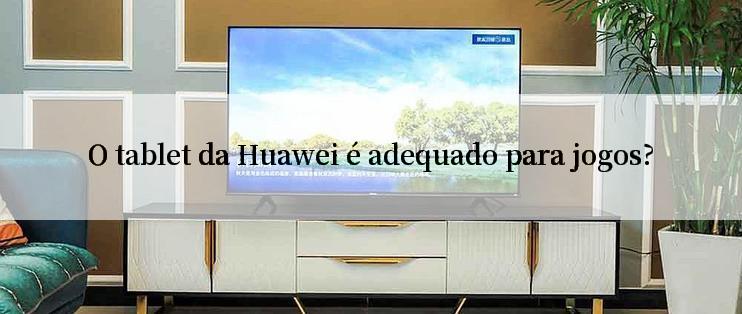 O tablet da Huawei é adequado para jogos?