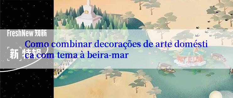 Como combinar decorações de arte doméstica com tema à beira-mar