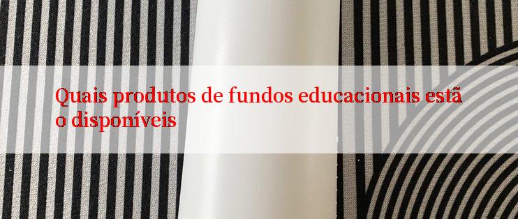 Quais produtos de fundos educacionais estão disponíveis