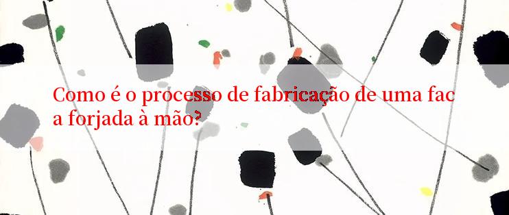 Como é o processo de fabricação de uma faca forjada à mão?