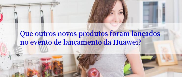 Que outros novos produtos foram lançados no evento de lançamento da Huawei?