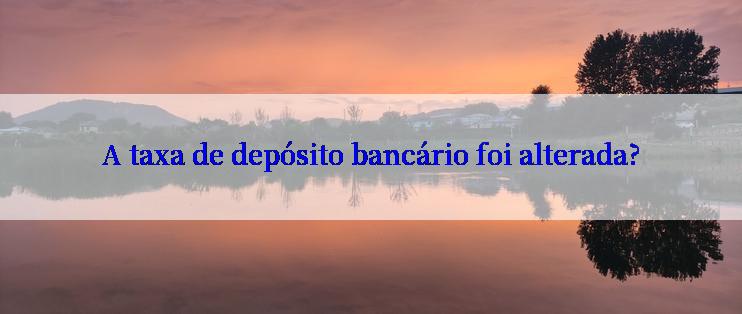 A taxa de depósito bancário foi alterada?