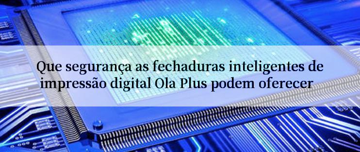 Que segurança as fechaduras inteligentes de impressão digital Ola Plus podem oferecer