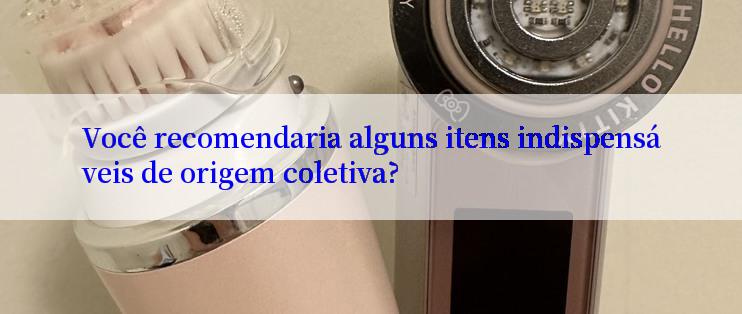 Você recomendaria alguns itens indispensáveis de origem coletiva?