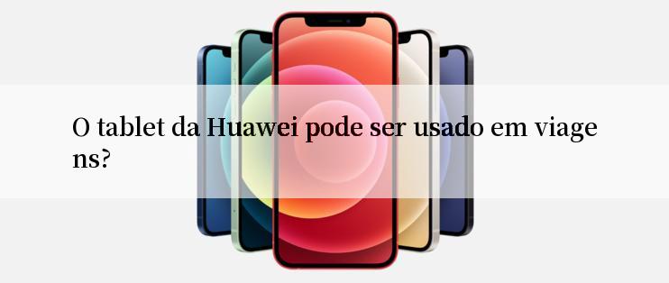 O tablet da Huawei pode ser usado em viagens?