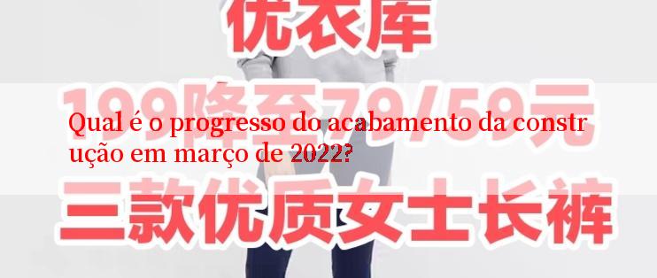 Qual é o progresso do acabamento da construção em março de 2022?