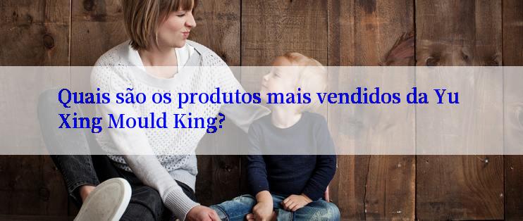 Quais são os produtos mais vendidos da Yu Xing Mould King?