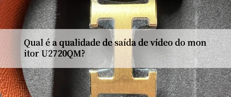 Qual é a qualidade de saída de vídeo do monitor U2720QM?