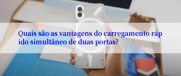 Quais são as vantagens do carregamento rápido simultâneo de duas portas?