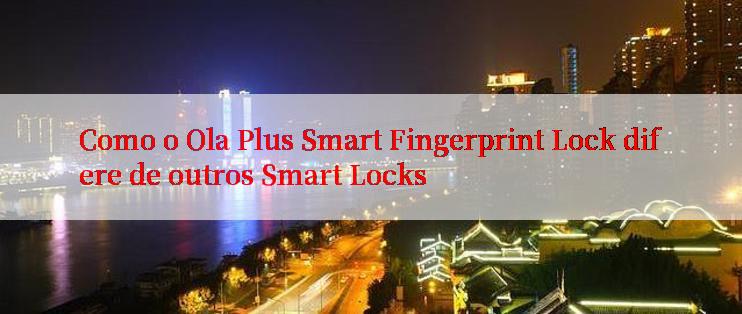 Como o Ola Plus Smart Fingerprint Lock difere de outros Smart Locks