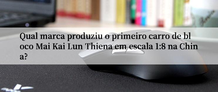 Qual marca produziu o primeiro carro de bloco Mai Kai Lun Thiena em escala 1:8 na China?