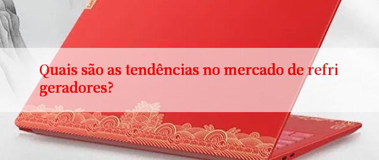 Quais são as tendências no mercado de refrigeradores?