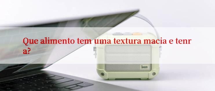 Que alimento tem uma textura macia e tenra?