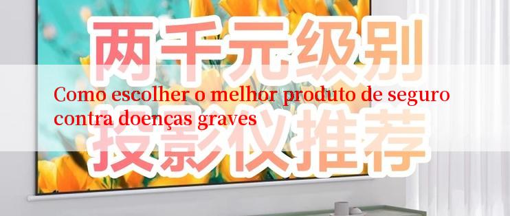 Como escolher o melhor produto de seguro contra doenças graves