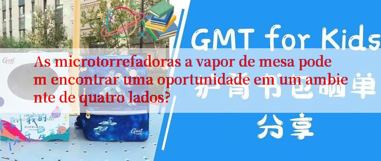 As microtorrefadoras a vapor de mesa podem encontrar uma oportunidade em um ambiente de quatro lados?