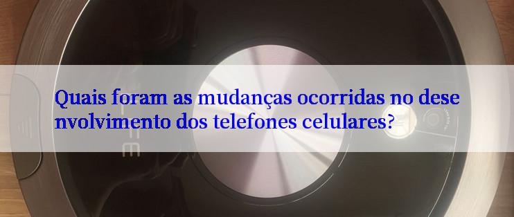 Quais foram as mudanças ocorridas no desenvolvimento dos telefones celulares?