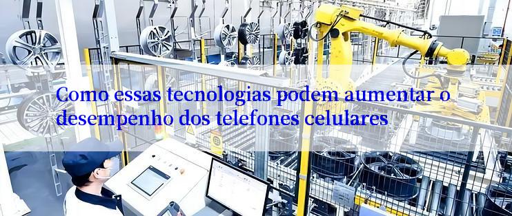 Como essas tecnologias podem aumentar o desempenho dos telefones celulares