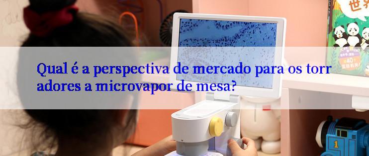 Qual é a perspectiva de mercado para os torradores a microvapor de mesa?