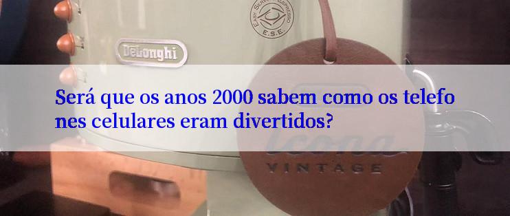 Será que os anos 2000 sabem como os telefones celulares eram divertidos?