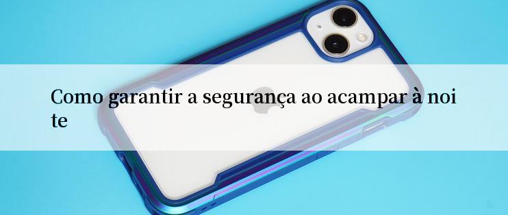 Como garantir a segurança ao acampar à noite