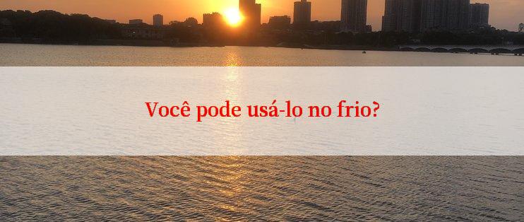 Você pode usá-lo no frio?